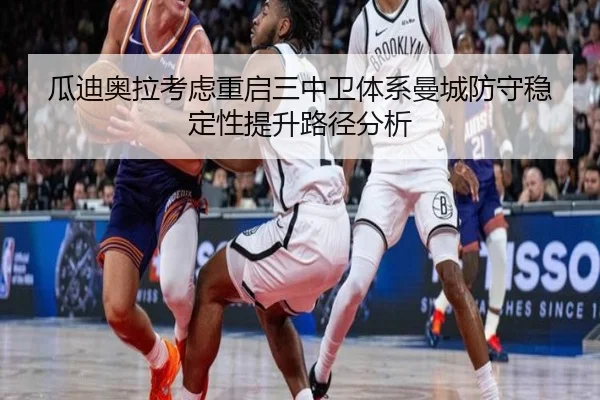瓜迪奥拉考虑重启三中卫体系曼城防守稳定性提升路径分析