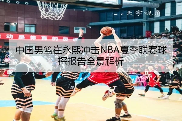 中国男篮崔永熙冲击NBA夏季联赛球探报告全景解析
