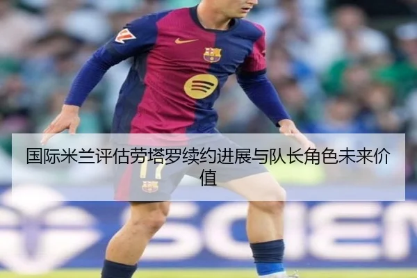 国际米兰评估劳塔罗续约进展与队长角色未来价值