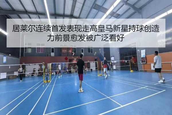 居莱尔连续首发表现走高皇马新星持球创造力前景愈发被广泛看好