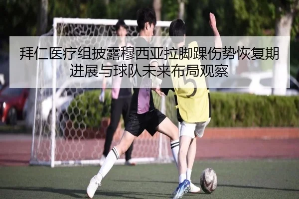 拜仁医疗组披露穆西亚拉脚踝伤势恢复期进展与球队未来布局观察