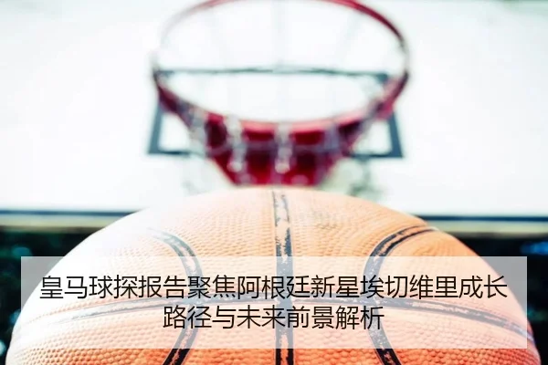 皇马球探报告聚焦阿根廷新星埃切维里成长路径与未来前景解析