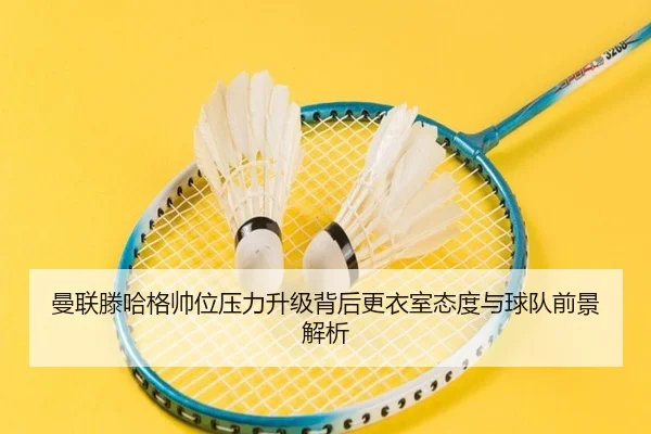 曼联滕哈格帅位压力升级背后更衣室态度与球队前景解析