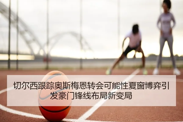 切尔西跟踪奥斯梅恩转会可能性夏窗博弈引发豪门锋线布局新变局