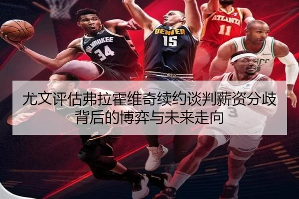 尤文评估弗拉霍维奇续约谈判薪资分歧背后的博弈与未来走向
