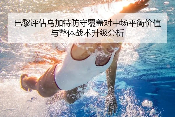 巴黎评估乌加特防守覆盖对中场平衡价值与整体战术升级分析