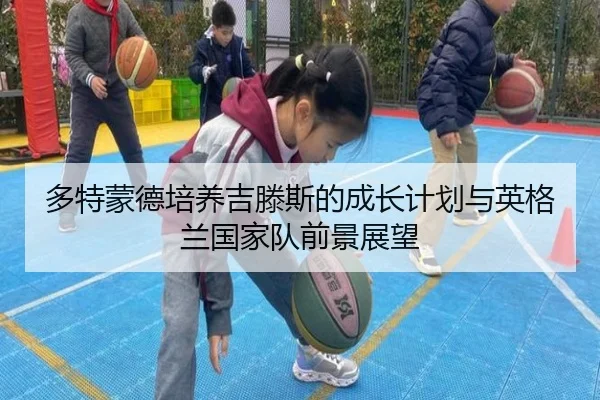 多特蒙德培养吉滕斯的成长计划与英格兰国家队前景展望