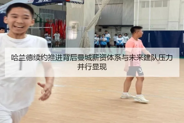 哈兰德续约推进背后曼城薪资体系与未来建队压力并行显现