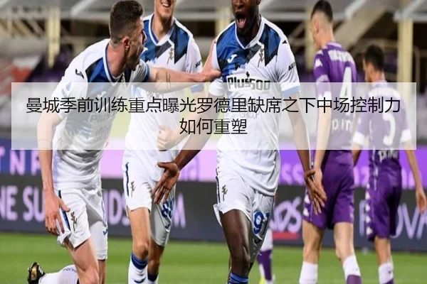 曼城季前训练重点曝光罗德里缺席之下中场控制力如何重塑