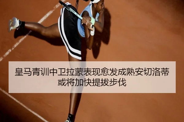 皇马青训中卫拉蒙表现愈发成熟安切洛蒂或将加快提拔步伐