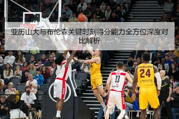 亚历山大与布伦森关键时刻得分能力全方位深度对比解析