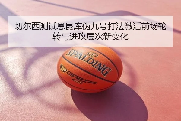 切尔西测试恩昆库伪九号打法激活前场轮转与进攻层次新变化