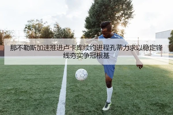 那不勒斯加速推进卢卡库续约进程孔蒂力求以稳定锋线夯实争冠根基