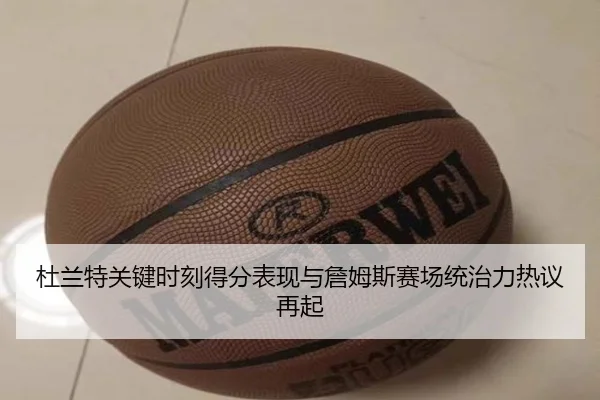 杜兰特关键时刻得分表现与詹姆斯赛场统治力热议再起